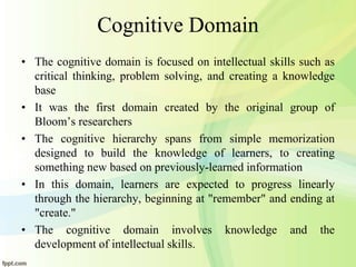 Cognitive Domain
• The cognitive domain is focused on intellectual skills such as
critical thinking, problem solving, and creating a knowledge
base
• It was the first domain created by the original group of
Bloom’s researchers
• The cognitive hierarchy spans from simple memorization
designed to build the knowledge of learners, to creating
something new based on previously-learned information
• In this domain, learners are expected to progress linearly
through the hierarchy, beginning at "remember" and ending at
"create."
• The cognitive domain involves knowledge and the
development of intellectual skills.
 