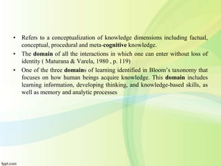 • Refers to a conceptualization of knowledge dimensions including factual,
conceptual, procedural and meta-cognitive knowledge.
• The domain of all the interactions in which one can enter without loss of
identity ( Maturana & Varela, 1980 , p. 119)
• One of the three domains of learning identified in Bloom’s taxonomy that
focuses on how human beings acquire knowledge. This domain includes
learning information, developing thinking, and knowledge-based skills, as
well as memory and analytic processes
 