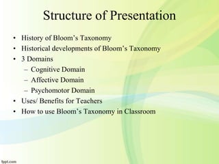 Structure of Presentation
• History of Bloom’s Taxonomy
• Historical developments of Bloom’s Taxonomy
• 3 Domains
– Cognitive Domain
– Affective Domain
– Psychomotor Domain
• Uses/ Benefits for Teachers
• How to use Bloom’s Taxonomy in Classroom
 