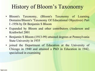 History of Bloom’s Taxonomy
• Bloom's Taxonomy, (Bloom's Taxonomy of Learning
Domains/Bloom's 'Taxonomy Of Educational Objectives) Part
I -1956 by Dr Benjamin S Bloom
• Expanded by Bloom and other contributors (Anderson and
Krathwhol 2001
• Benjamin S Bloom (1913-99) attained degrees at Pennsylvania
State University in 1935
• joined the Department of Education at the University of
Chicago in 1940 and attained a PhD in Education in 1942,
specialised in examining
 