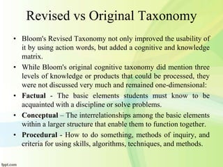 Revised vs Original Taxonomy
• Bloom's Revised Taxonomy not only improved the usability of
it by using action words, but added a cognitive and knowledge
matrix.
• While Bloom's original cognitive taxonomy did mention three
levels of knowledge or products that could be processed, they
were not discussed very much and remained one-dimensional:
• Factual - The basic elements students must know to be
acquainted with a discipline or solve problems.
• Conceptual – The interrelationships among the basic elements
within a larger structure that enable them to function together.
• Procedural - How to do something, methods of inquiry, and
criteria for using skills, algorithms, techniques, and methods.
 