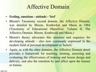 Affective Domain
• Feeling, emotions - attitude - 'feel'
• Bloom's Taxonomy second domain, the Affective Domain,
was detailed by Bloom, Krathwhol and Masia in 1964
(Taxonomy of Educational Objectives: Volume II, The
Affective Domain. Bloom, Krathwohl and Masia.)
• Bloom's theory advocates this structure and sequence for
developing attitude - also now commonly expressed in the
modern field of personal development as 'beliefs‘
• Again, as with the other domains, the Affective Domain detail
provides a framework for teaching, training, assessing and
evaluating the effectiveness of training and lesson design and
delivery, and also the retention by and affect upon the learner
or trainee.
 