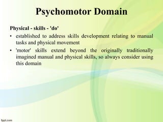 Psychomotor Domain
Physical - skills - 'do'
• established to address skills development relating to manual
tasks and physical movement
• 'motor' skills extend beyond the originally traditionally
imagined manual and physical skills, so always consider using
this domain
 