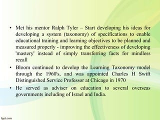 • Met his mentor Ralph Tyler – Start developing his ideas for
developing a system (taxonomy) of specifications to enable
educational training and learning objectives to be planned and
measured properly - improving the effectiveness of developing
'mastery' instead of simply transferring facts for mindless
recall
• Bloom continued to develop the Learning Taxonomy model
through the 1960's, and was appointed Charles H Swift
Distinguished Service Professor at Chicago in 1970
• He served as adviser on education to several overseas
governments including of Israel and India.
 
