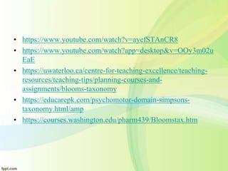 • https://www.youtube.com/watch?v=ayefSTAnCR8
• https://www.youtube.com/watch?app=desktop&v=OOy3m02u
EaE
• https://uwaterloo.ca/centre-for-teaching-excellence/teaching-
resources/teaching-tips/planning-courses-and-
assignments/blooms-taxonomy
• https://educarepk.com/psychomotor-domain-simpsons-
taxonomy.html/amp
• https://courses.washington.edu/pharm439/Bloomstax.htm
 