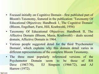 • Focused initially on Cognitive Domain - first published part of
Bloom's Taxonomy, featured in the publication: 'Taxonomy Of
Educational Objectives: Handbook 1, The Cognitive Domain'
(Bloom, Engelhart, Furst, Hill, Krathwohl, 1956)
• Taxonomy Of Educational Objectives: Handbook II, The
Affective Domain (Bloom, Masia, Krathwohl) - deals second
domain, Affective Domain in 1964.
• Various people suggested detail for the third 'Psychomotor
Domain', which explains why this domain detail varies in
different representations of the complete Bloom Taxonomy.
• The three most popularly referenced versions of the
Psychomotor Domain seem to be those of RH
Dave (1967/70), EJ Simpson (1966/72), and AJ
Harrow (1972).
 