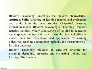 • Bloom's Taxonomy underlines the classical 'Knowledge,
Attitude, Skills' structure of learning method and evaluation,
and aside from the even simpler Kirkpatrick learning
evaluation model, Bloom's Taxonomy of Learning Domains
remains the most widely used system of its kind in education
and corporate training as it is such a simple, clear and effective
model, both for explanation and application of learning
objectives, teaching and training methods, and measurement of
learning outcomes.
• Bloom's Taxonomy provides an excellent structure for
planning, designing, assessing and evaluating training and
learning effectiveness.
 