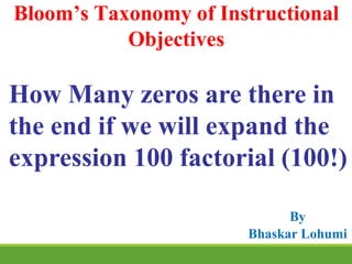 How Many zeros are there in
the end if we will expand the
expression 100 factorial (100!)
Bloom’s Taxonomy of Instructional
Objectives
By
Bhaskar Lohumi
 
