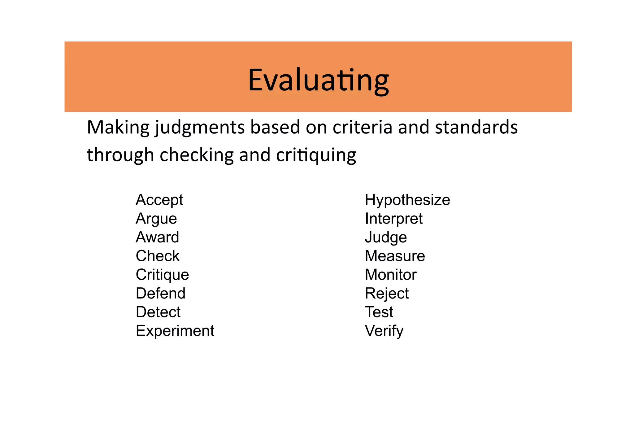 Evalua2ng 
Making judgments based on criteria and standards 
through checking and cri2quing 

     Accept                    Hypothesize
     Argue                     Interpret
     Award                     Judge
     Check                     Measure
     Critique                  Monitor
     Defend                    Reject
     Detect                    Test
     Experiment                Verify
 