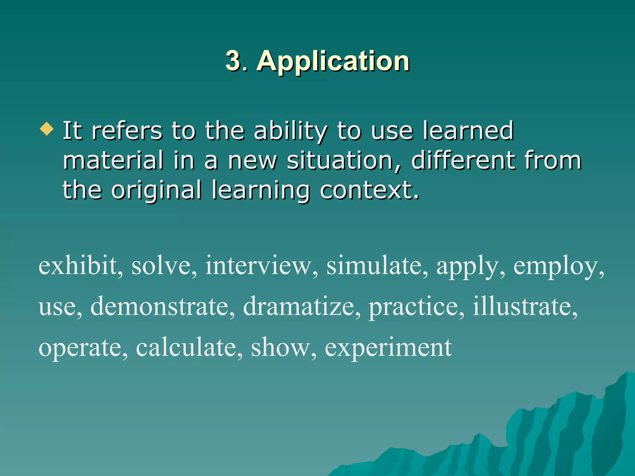 3 .  Application It refers to the ability to use learned material in a new situation, different from the original learning context.  exhibit, solve, interview, simulate, apply, employ, use, demonstrate, dramatize, practice, illustrate, operate, calculate, show, experiment   