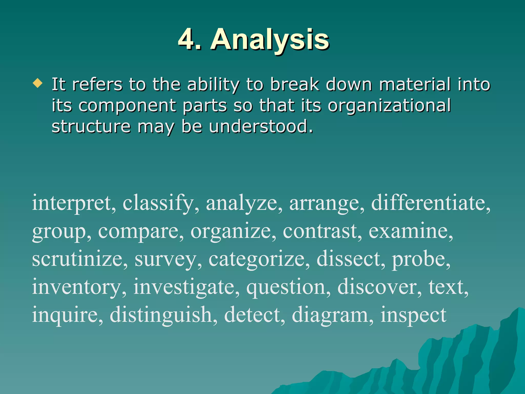 4. Analysis It refers to the ability to break down material into its component parts so that its organizational structure may be understood.  interpret, classify, analyze, arrange, differentiate, group, compare, organize, contrast, examine,  scrutinize, survey, categorize, dissect, probe,  inventory, investigate, question, discover, text,  inquire, distinguish, detect, diagram, inspect 