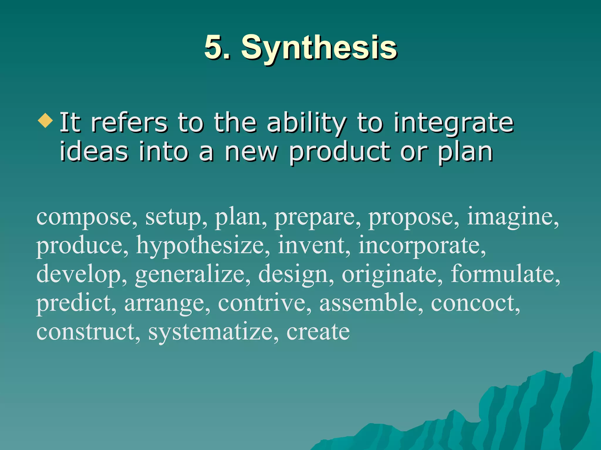 5. Synthesis It refers to the ability to integrate ideas into a new product or plan  compose, setup, plan, prepare, propose, imagine, produce, hypothesize, invent, incorporate,  develop, generalize, design, originate, formulate, predict, arrange, contrive, assemble, concoct,  construct, systematize, create 