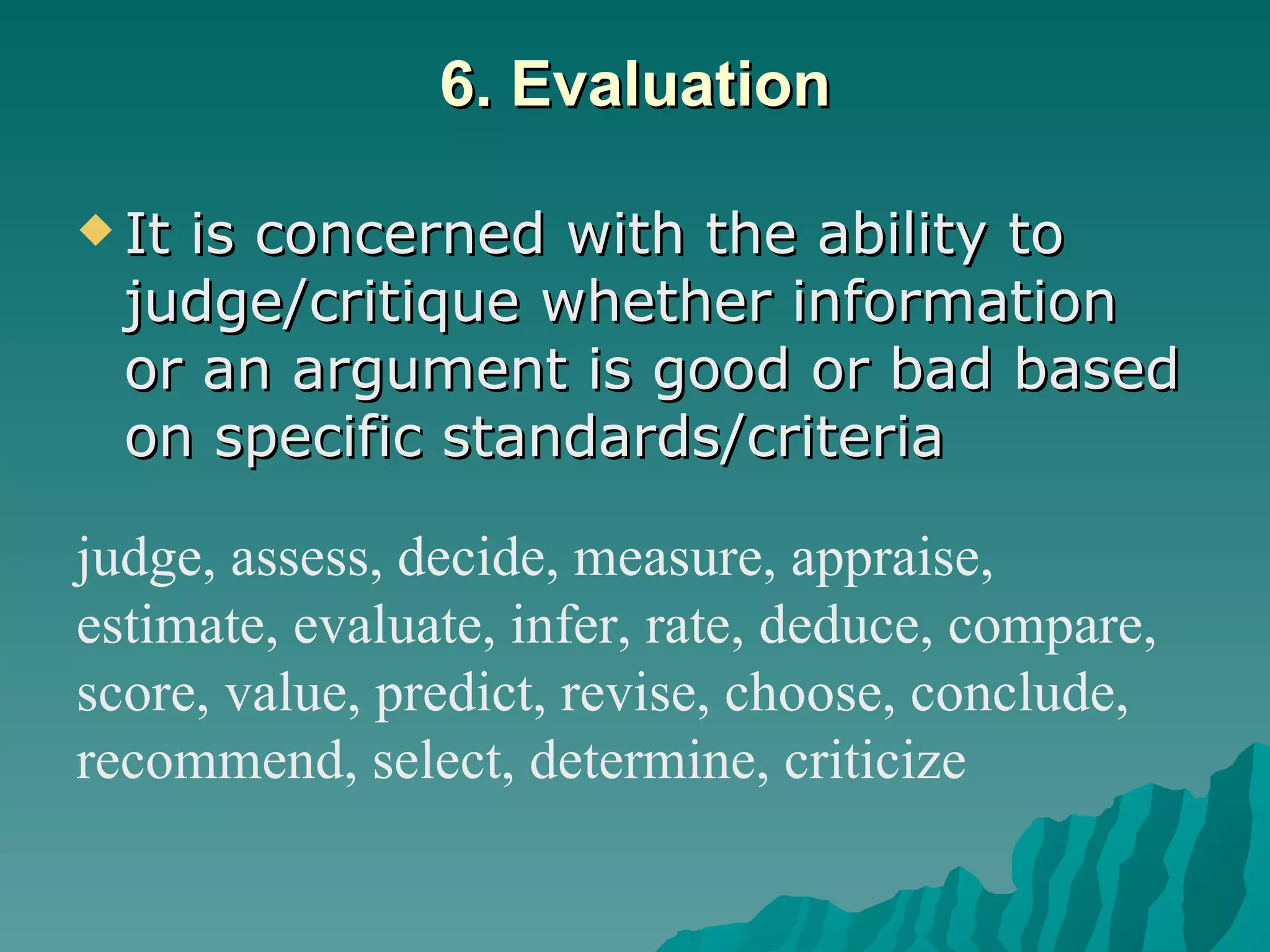 6. Evaluation It is concerned with the ability to judge/critique whether information or an argument is good or bad based on specific standards/criteria   judge, assess, decide, measure, appraise,  estimate, evaluate, infer, rate, deduce, compare, score, value, predict, revise, choose, conclude,  recommend, select, determine, criticize 