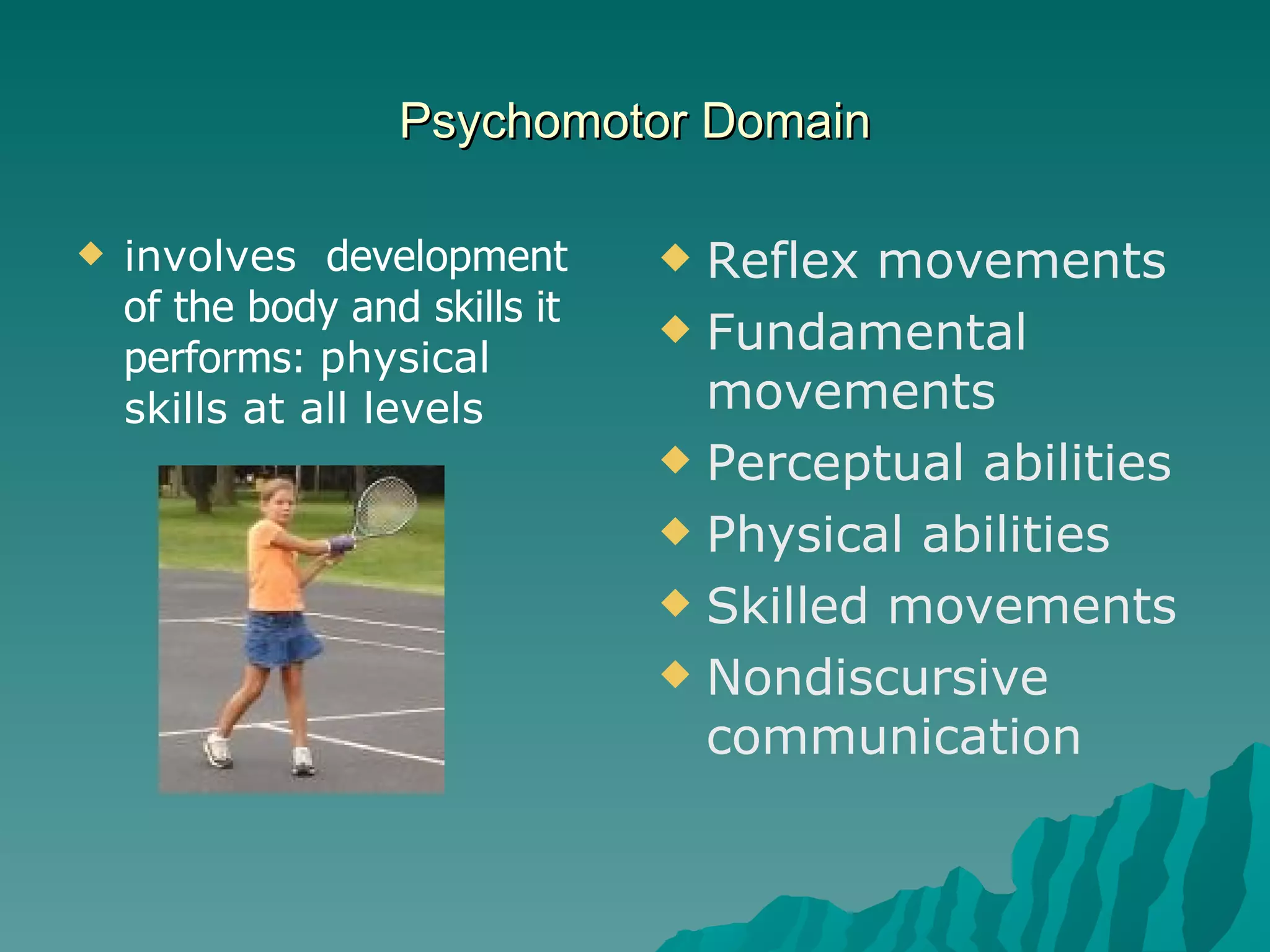 Psychomotor Domain involves  development of the body and skills it performs:  physical  skills at all levels Reflex movements Fundamental movements Perceptual abilities Physical abilities Skilled movements Nondiscursive communication 