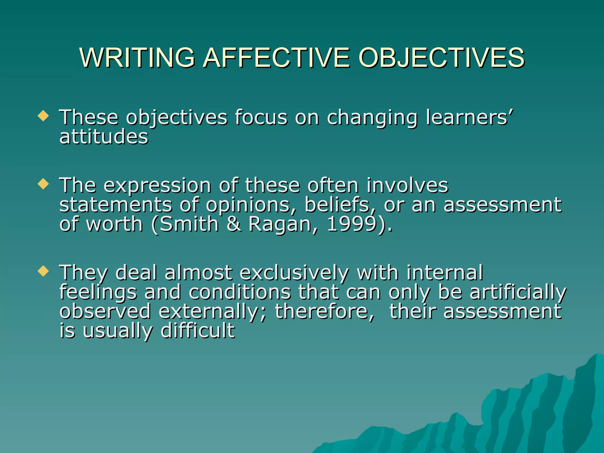 WRITING AFFECTIVE OBJECTIVES These objectives focus on changing learners’ attitudes The expression of these often involves statements of opinions, beliefs, or an assessment of worth (Smith & Ragan, 1999).  They deal almost exclusively with internal feelings and conditions that can only be artificially observed externally; therefore,  their assessment is usually difficult 
