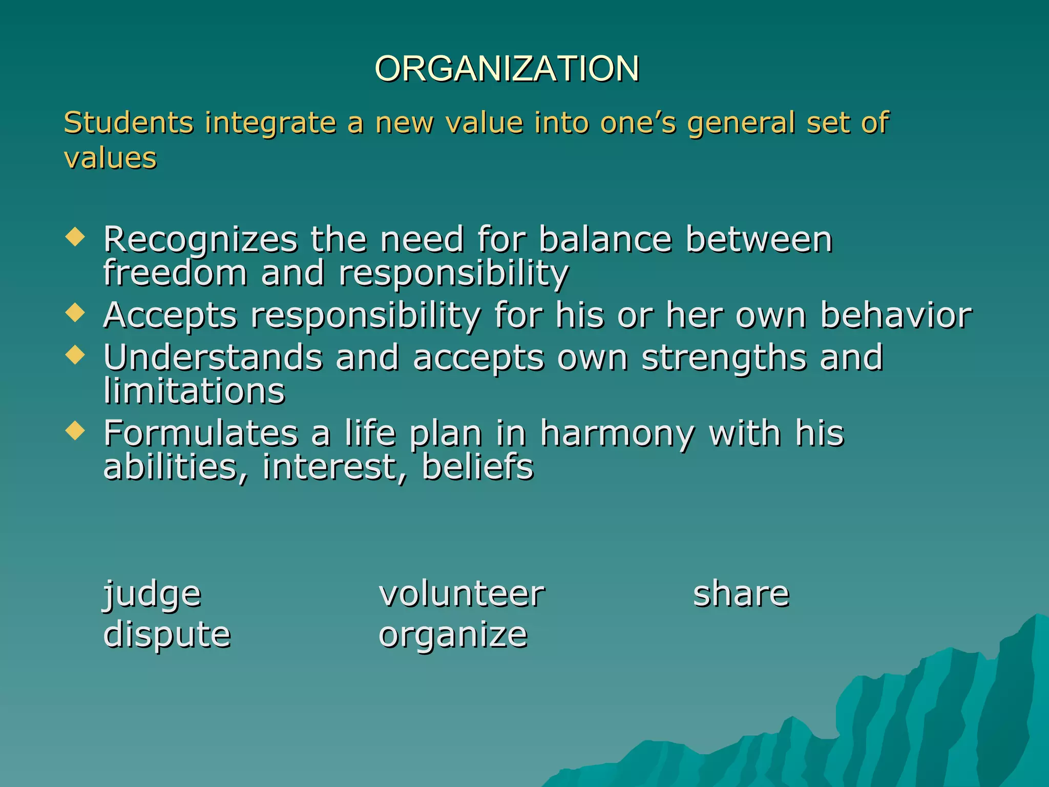 ORGANIZATION Students integrate a new value into one’s general set of  values Recognizes the need for balance between freedom and responsibility  Accepts responsibility for his or her own behavior  Understands and accepts own strengths and limitations  Formulates a life plan in harmony with his abilities, interest, beliefs   judge volunteer share dispute organize 