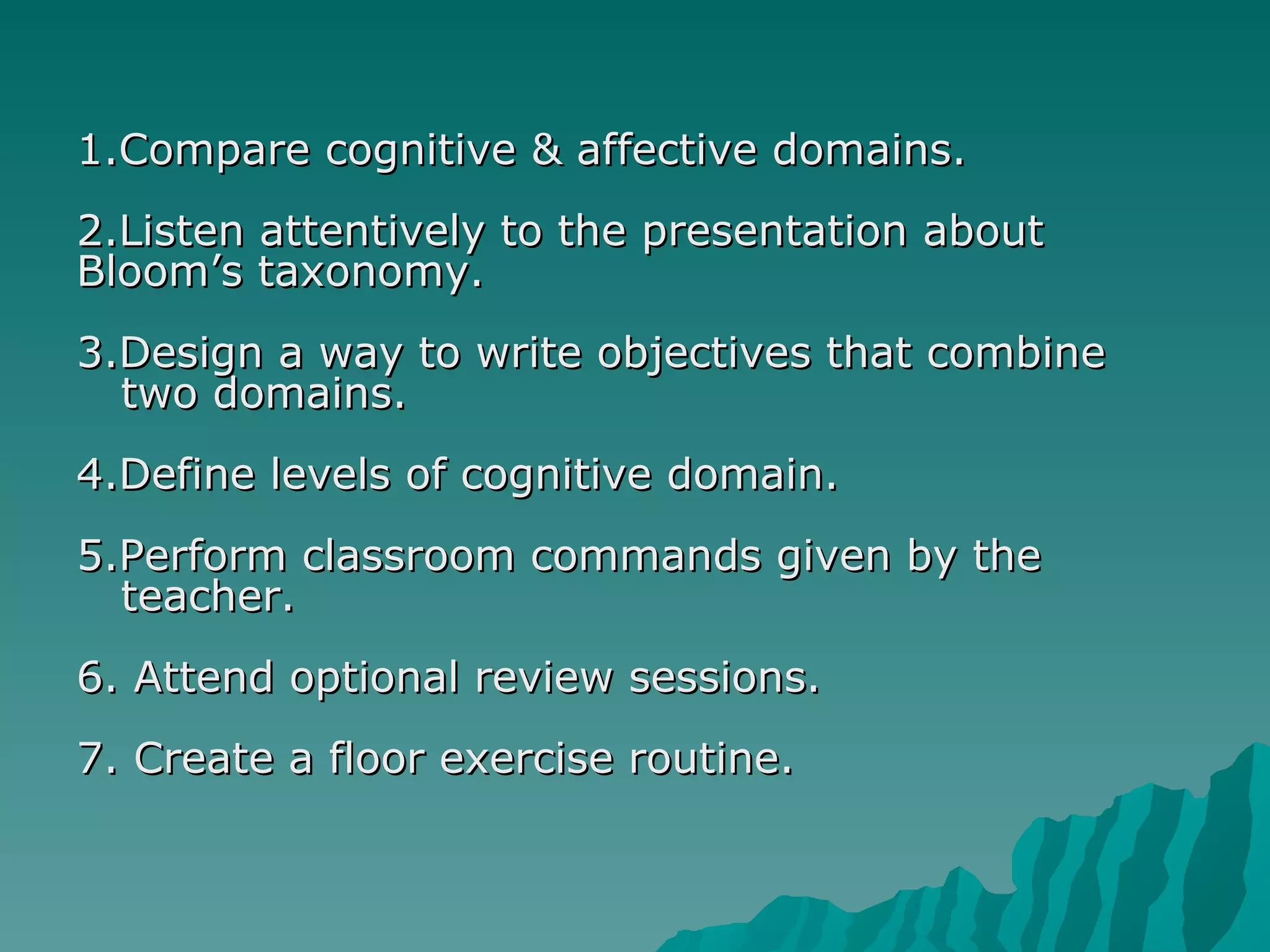 1.Compare cognitive & affective domains. 2.Listen attentively to the presentation about  Bloom’s taxonomy. 3.Design a way to write objectives that combine  two domains. 4.Define levels of cognitive domain. 5.Perform classroom commands given by the  teacher. 6. Attend optional review sessions. 7. Create a floor exercise routine. 