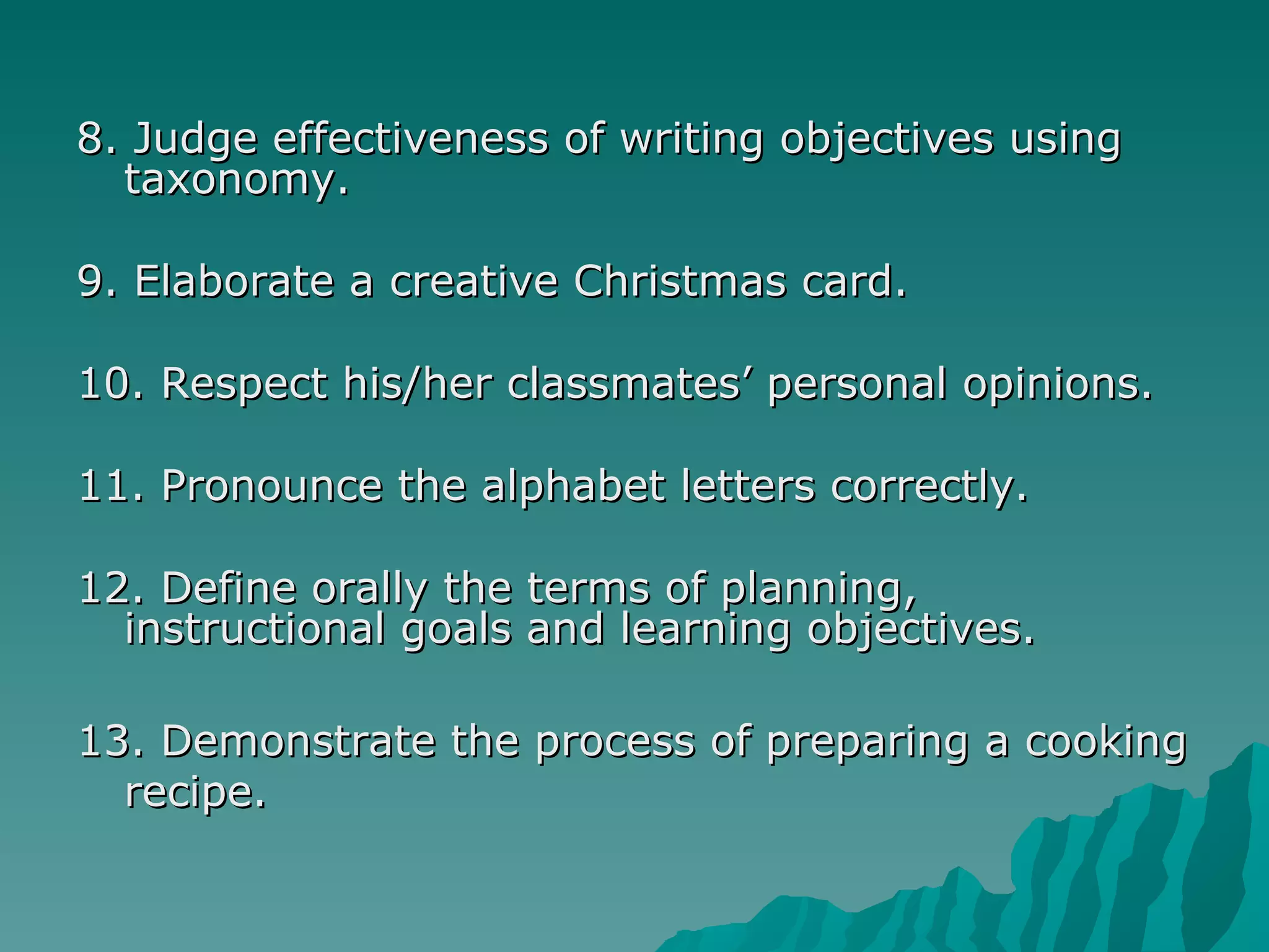 8. Judge effectiveness of writing objectives using taxonomy. 9. Elaborate a creative Christmas card. 10. Respect his/her classmates’ personal opinions. 11. Pronounce the alphabet letters correctly. 12. Define orally the terms of planning, instructional goals and learning objectives. 13. Demonstrate the process of preparing a cooking recipe. 
