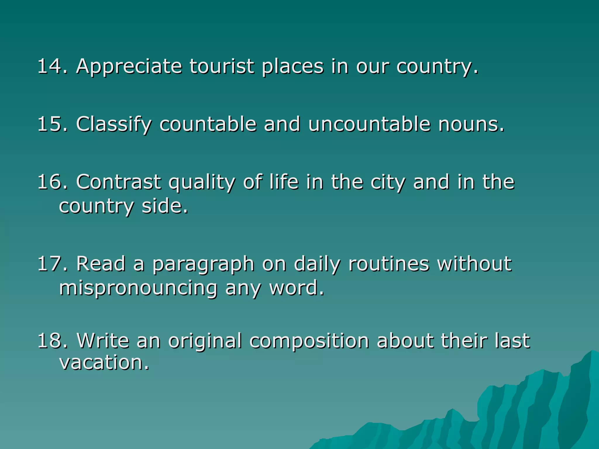 14. Appreciate tourist places in our country. 15. Classify countable and uncountable nouns. 16. Contrast quality of life in the city and in the country side. 17. Read a paragraph on daily routines without mispronouncing any word. 18. Write an original composition about their last vacation. 