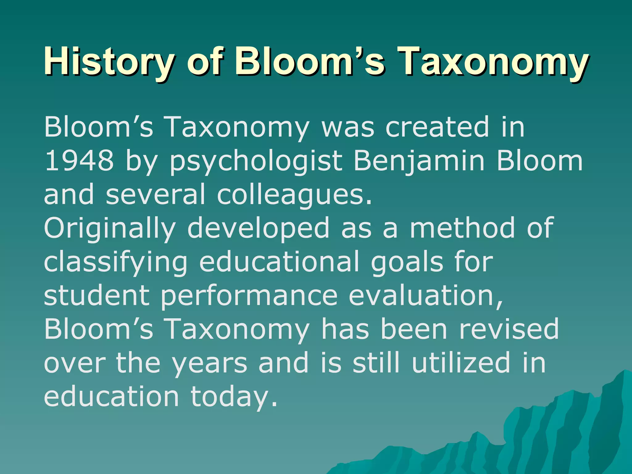 History of Bloom’s Taxonomy Bloom’s Taxonomy was created in 1948 by psychologist Benjamin Bloom and several colleagues.  Originally developed as a method of classifying educational goals for student performance evaluation, Bloom’s Taxonomy has been revised over the years and is still utilized in education today.  