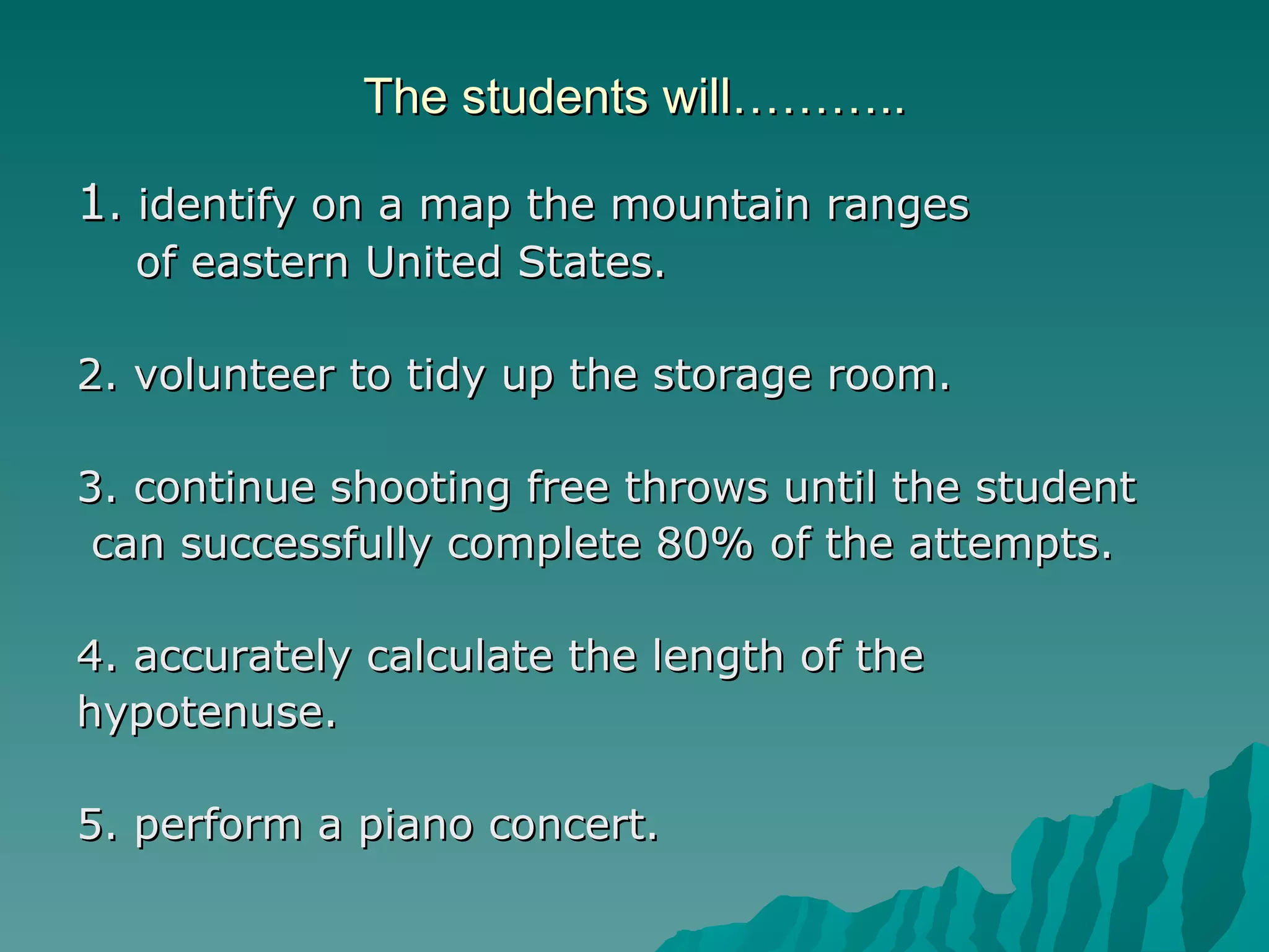 The students will……….. 1 . identify on a map the mountain ranges  of eastern United States. 2. volunteer to tidy up the storage room. 3. continue shooting free throws until the student can successfully complete 80% of the attempts. 4. accurately calculate the length of the hypotenuse. 5. perform a piano concert. 
