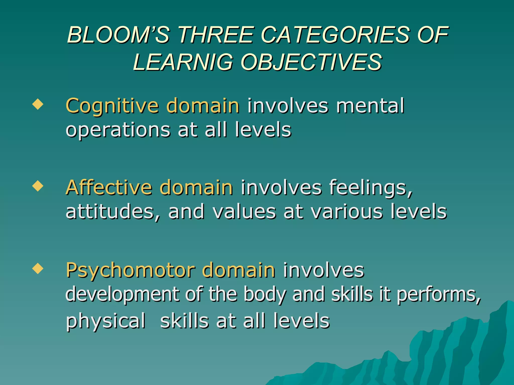 Cognitive domain  involves mental operations at all levels Affective domain  involves feelings, attitudes, and values at various levels Psychomotor domain  involves  development of the body and skills it performs,   physical  skills at all levels   BLOOM’S THREE CATEGORIES OF LEARNIG OBJECTIVES 