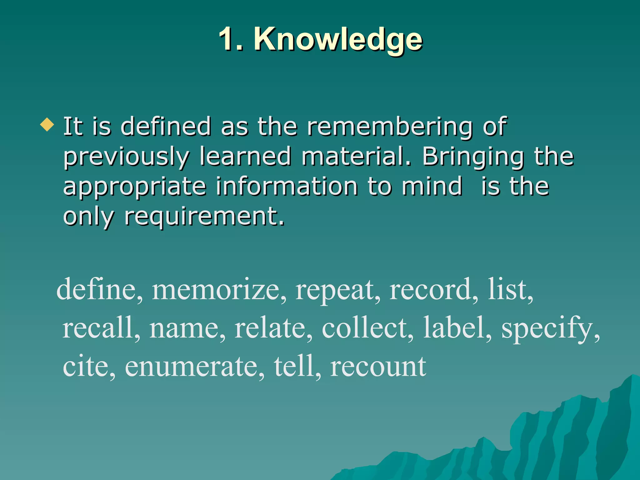 1. Knowledge It is defined as the remembering of previously learned material. Bringing the appropriate information to mind  is the only requirement.  define, memorize, repeat, record, list, recall, name, relate, collect, label, specify, cite, enumerate, tell, recount 