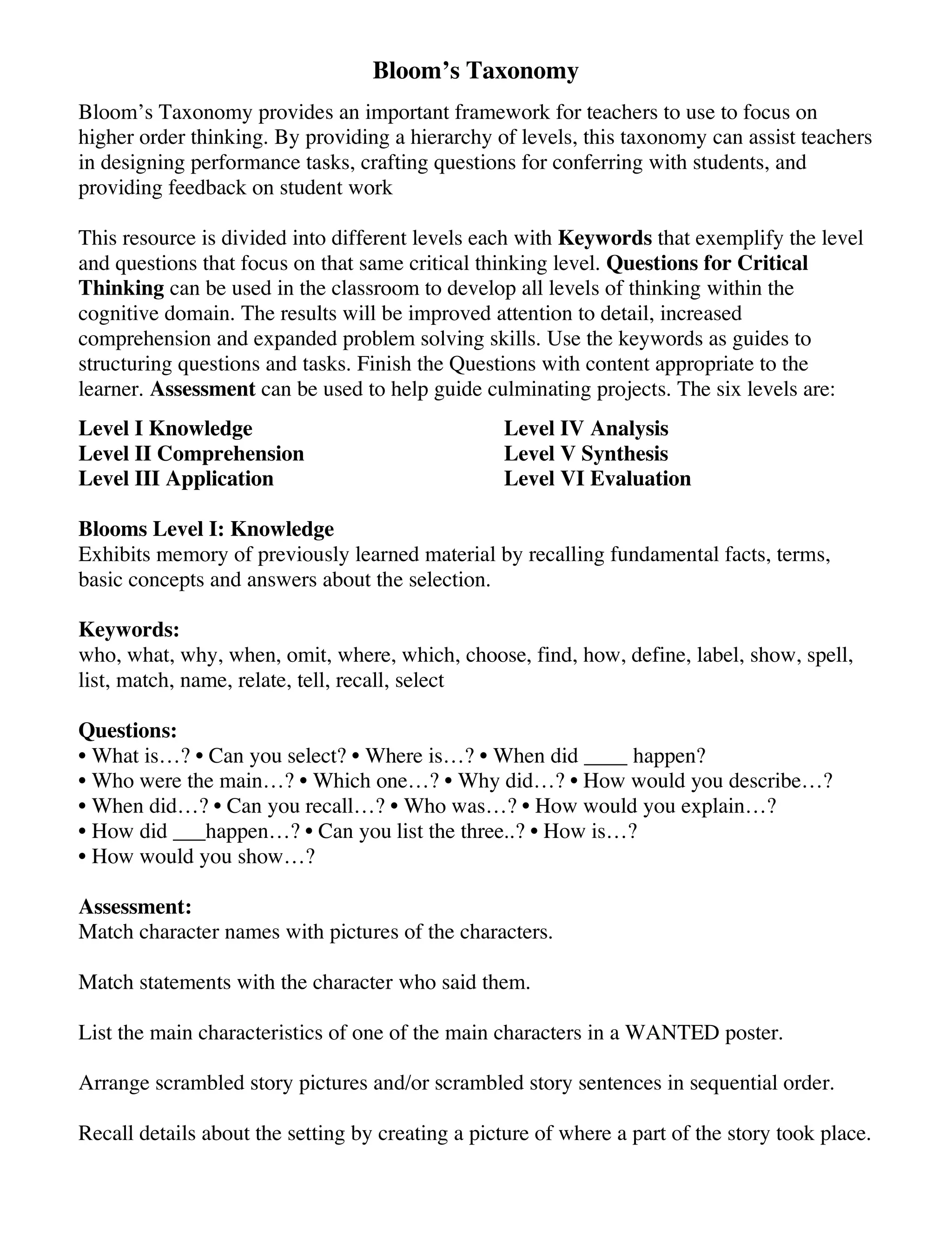 Bloom’s Taxonomy
Bloom’s Taxonomy provides an important framework for teachers to use to focus on
higher order thinking. By providing a hierarchy of levels, this taxonomy can assist teachers
in designing performance tasks, crafting questions for conferring with students, and
providing feedback on student work
This resource is divided into different levels each with Keywords that exemplify the level
and questions that focus on that same critical thinking level. Questions for Critical
Thinking can be used in the classroom to develop all levels of thinking within the
cognitive domain. The results will be improved attention to detail, increased
comprehension and expanded problem solving skills. Use the keywords as guides to
structuring questions and tasks. Finish the Questions with content appropriate to the
learner. Assessment can be used to help guide culminating projects. The six levels are:
Level I Knowledge
Level II Comprehension
Level III Application

Level IV Analysis
Level V Synthesis
Level VI Evaluation

Blooms Level I: Knowledge
Exhibits memory of previously learned material by recalling fundamental facts, terms,
basic concepts and answers about the selection.
Keywords:
who, what, why, when, omit, where, which, choose, find, how, define, label, show, spell,
list, match, name, relate, tell, recall, select
Questions:
• What is…? • Can you select? • Where is…? • When did ____ happen?
• Who were the main…? • Which one…? • Why did…? • How would you describe…?
• When did…? • Can you recall…? • Who was…? • How would you explain…?
• How did ___happen…? • Can you list the three..? • How is…?
• How would you show…?
Assessment:
Match character names with pictures of the characters.
Match statements with the character who said them.
List the main characteristics of one of the main characters in a WANTED poster.
Arrange scrambled story pictures and/or scrambled story sentences in sequential order.
Recall details about the setting by creating a picture of where a part of the story took place.

 