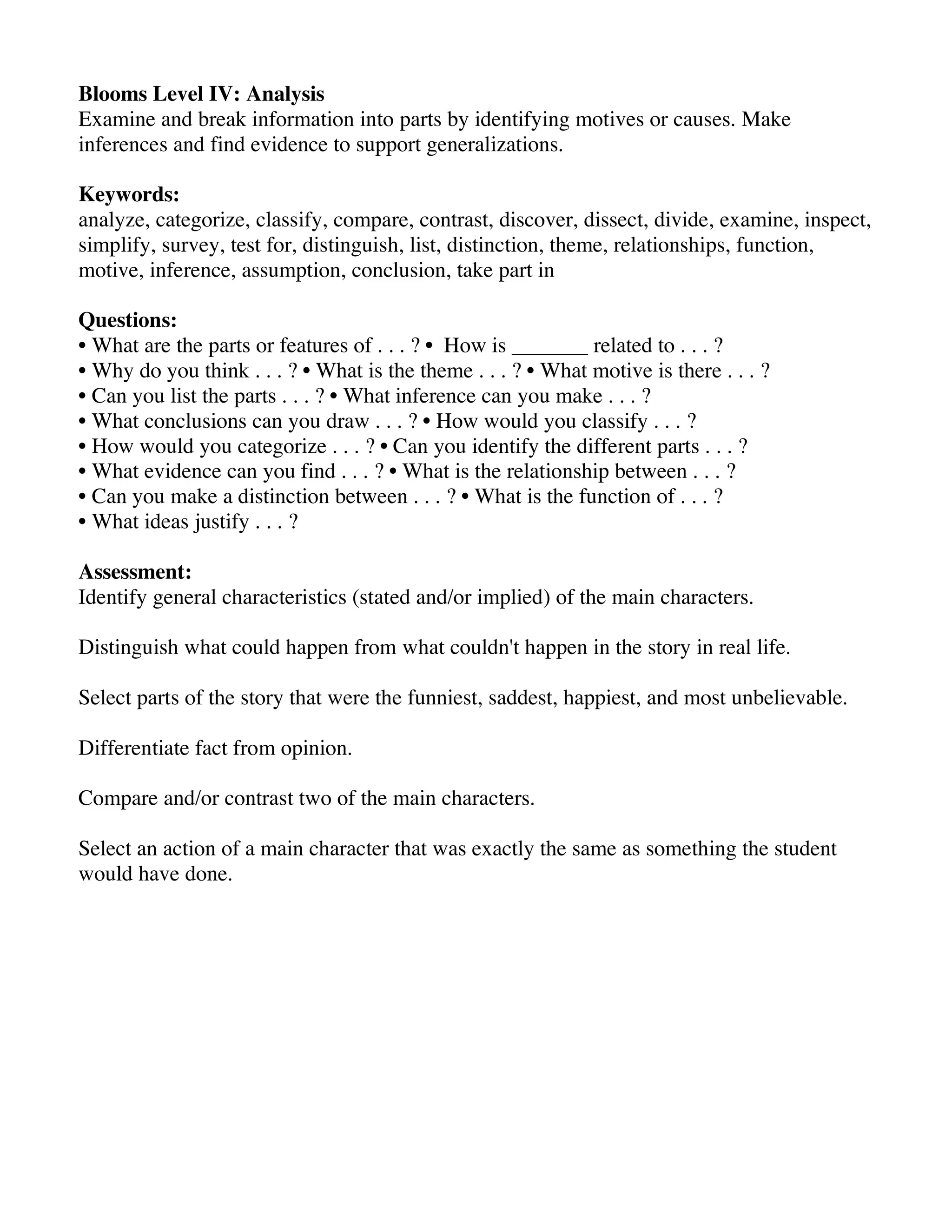 Blooms Level IV: Analysis
Examine and break information into parts by identifying motives or causes. Make
inferences and find evidence to support generalizations.
Keywords:
analyze, categorize, classify, compare, contrast, discover, dissect, divide, examine, inspect,
simplify, survey, test for, distinguish, list, distinction, theme, relationships, function,
motive, inference, assumption, conclusion, take part in
Questions:
• What are the parts or features of . . . ? • How is _______ related to . . . ?
• Why do you think . . . ? • What is the theme . . . ? • What motive is there . . . ?
• Can you list the parts . . . ? • What inference can you make . . . ?
• What conclusions can you draw . . . ? • How would you classify . . . ?
• How would you categorize . . . ? • Can you identify the different parts . . . ?
• What evidence can you find . . . ? • What is the relationship between . . . ?
• Can you make a distinction between . . . ? • What is the function of . . . ?
• What ideas justify . . . ?
Assessment:
Identify general characteristics (stated and/or implied) of the main characters.
Distinguish what could happen from what couldn't happen in the story in real life.
Select parts of the story that were the funniest, saddest, happiest, and most unbelievable.
Differentiate fact from opinion.
Compare and/or contrast two of the main characters.
Select an action of a main character that was exactly the same as something the student
would have done.

 