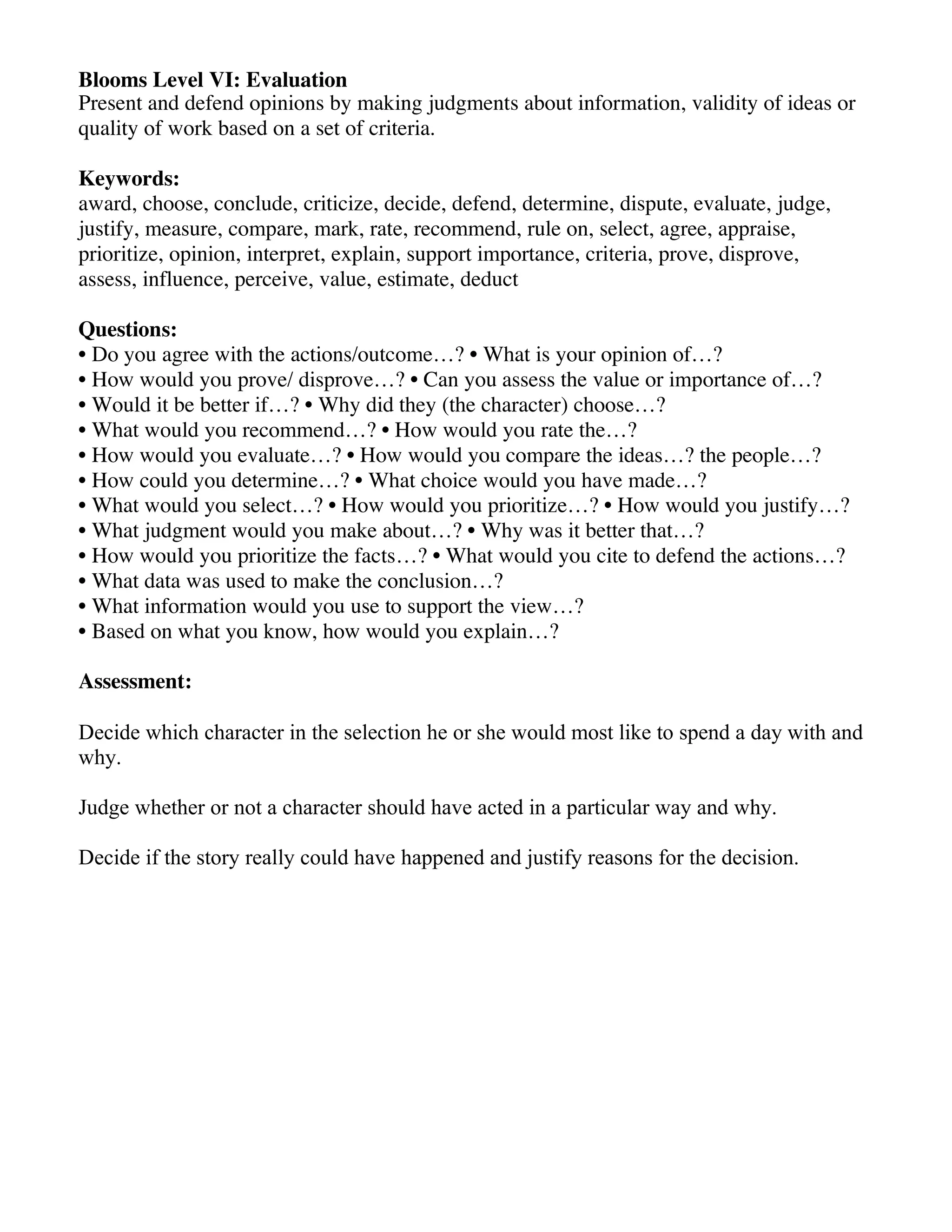 Blooms Level VI: Evaluation
Present and defend opinions by making judgments about information, validity of ideas or
quality of work based on a set of criteria.
Keywords:
award, choose, conclude, criticize, decide, defend, determine, dispute, evaluate, judge,
justify, measure, compare, mark, rate, recommend, rule on, select, agree, appraise,
prioritize, opinion, interpret, explain, support importance, criteria, prove, disprove,
assess, influence, perceive, value, estimate, deduct
Questions:
• Do you agree with the actions/outcome…? • What is your opinion of…?
• How would you prove/ disprove…? • Can you assess the value or importance of…?
• Would it be better if…? • Why did they (the character) choose…?
• What would you recommend…? • How would you rate the…?
• How would you evaluate…? • How would you compare the ideas…? the people…?
• How could you determine…? • What choice would you have made…?
• What would you select…? • How would you prioritize…? • How would you justify…?
• What judgment would you make about…? • Why was it better that…?
• How would you prioritize the facts…? • What would you cite to defend the actions…?
• What data was used to make the conclusion…?
• What information would you use to support the view…?
• Based on what you know, how would you explain…?
Assessment:
Decide which character in the selection he or she would most like to spend a day with and
why.
Judge whether or not a character should have acted in a particular way and why.
Decide if the story really could have happened and justify reasons for the decision.

 