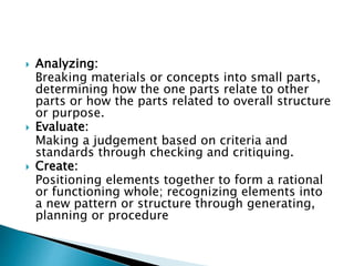  Analyzing:
Breaking materials or concepts into small parts,
determining how the one parts relate to other
parts or how the parts related to overall structure
or purpose.
 Evaluate:
Making a judgement based on criteria and
standards through checking and critiquing.
 Create:
Positioning elements together to form a rational
or functioning whole; recognizing elements into
a new pattern or structure through generating,
planning or procedure
 