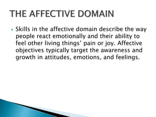  Skills in the affective domain describe the way
people react emotionally and their ability to
feel other living things’ pain or joy. Affective
objectives typically target the awareness and
growth in attitudes, emotions, and feelings.
 