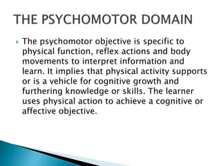  The psychomotor objective is specific to
physical function, reflex actions and body
movements to interpret information and
learn. It implies that physical activity supports
or is a vehicle for cognitive growth and
furthering knowledge or skills. The learner
uses physical action to achieve a cognitive or
affective objective.
 