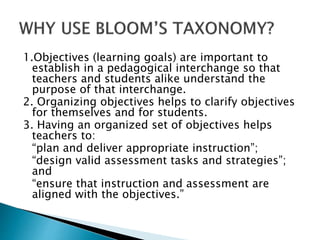 1.Objectives (learning goals) are important to
establish in a pedagogical interchange so that
teachers and students alike understand the
purpose of that interchange.
2. Organizing objectives helps to clarify objectives
for themselves and for students.
3. Having an organized set of objectives helps
teachers to:
“plan and deliver appropriate instruction”;
“design valid assessment tasks and strategies”;
and
“ensure that instruction and assessment are
aligned with the objectives.”
 
