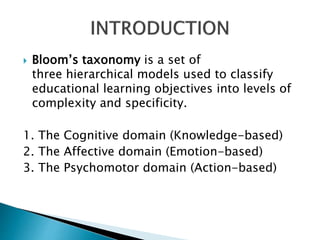  Bloom’s taxonomy is a set of
three hierarchical models used to classify
educational learning objectives into levels of
complexity and specificity.
1. The Cognitive domain (Knowledge-based)
2. The Affective domain (Emotion-based)
3. The Psychomotor domain (Action-based)
 