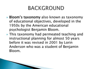  Bloom’s taxonomy also known as taxonomy
of educational objectives, developed in the
1950s by the American educational
psychologist Benjamin Bloom.
 This taxonomy had permeated teaching and
instructional planning for almost 50 years
before it was revised in 2001 by Lorin
Anderson who was a student of Benjamin
Bloom.
 