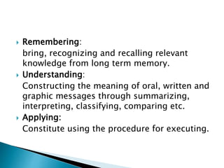  Remembering:
bring, recognizing and recalling relevant
knowledge from long term memory.
 Understanding:
Constructing the meaning of oral, written and
graphic messages through summarizing,
interpreting, classifying, comparing etc.
 Applying:
Constitute using the procedure for executing.
 