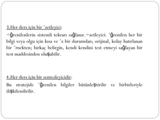 3.Her ders için bir özetleyici : Öğrenilenlerin sistemli tekrarı sağlanır.Özetleyici: öğrenilen her bir bilgi veya olgu için kısa ve öz bir durumdan; orijinal, kolay hatırlanan bir örnekten; birkaç belirgin, kendi kendini test etmeyi sağlayan bir test maddesinden oluşabilir. 4.Her ders için bir sentezleyicidir : Bu stratejide öğrenilen bilgiler bütünleştirilir ve birbirleriyle ilişkilendirilir. 