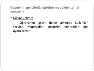 Gagne’nin geliştirdiği öğretim modelinin temel boyutları: Dikkat Çekme: Öğrencinin ilgisini derse çekmede kullanılan sorular, materyaller, gösterim yöntemleri gibi uyarıcılardır. 