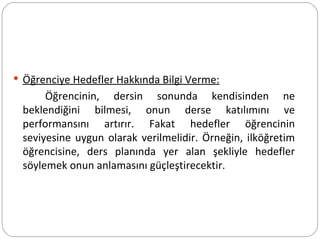 Öğrenciye Hedefler Hakkında Bilgi Verme: Öğrencinin, dersin sonunda kendisinden ne beklendiğini bilmesi, onun derse katılımını ve performansını artırır. Fakat hedefler öğrencinin seviyesine uygun olarak verilmelidir. Örneğin, ilköğretim öğrencisine, ders planında yer alan şekliyle hedefler söylemek onun anlamasını güçleştirecektir. 