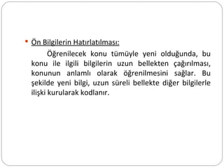 Ön Bilgilerin Hatırlatılması: Öğrenilecek konu tümüyle yeni olduğunda, bu konu ile ilgili bilgilerin uzun bellekten çağırılması, konunun anlamlı olarak öğrenilmesini sağlar. Bu şekilde yeni bilgi, uzun süreli bellekte diğer bilgilerle ilişki kurularak kodlanır. 