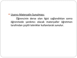 Uyarıcı Materyalin Sunulması: Öğrencinin derse olan ilgisi sağlandıktan sonra öğrenmede yardımcı olacak materyaller öğretmen tarafından çeşitli teknikler kullanılarak sunulur. 