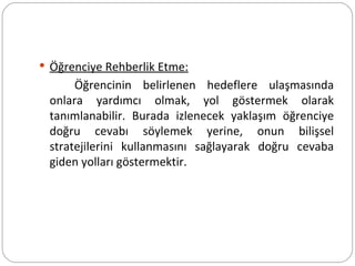 Öğrenciye Rehberlik Etme: Öğrencinin belirlenen hedeflere ulaşmasında onlara yardımcı olmak, yol göstermek olarak tanımlanabilir. Burada izlenecek yaklaşım öğrenciye doğru cevabı söylemek yerine, onun bilişsel stratejilerini kullanmasını sağlayarak doğru cevaba giden yolları göstermektir. 