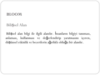BLOOM Bilişsel Alan Bilişsel alan bilgi ile ilgili alandır. İnsanların bilgiyi tanıması, anlaması, kullanması ve değerlendirip yaratmasını içeren, düşünsel etkinlik ve becerilerin ağırlıklı olduğu bir alandır. 