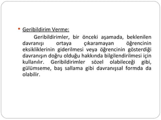 Geribildirim Verme: Geribildirimler, bir önceki aşamada, beklenilen davranışı ortaya çıkaramayan öğrencinin eksikliklerinin giderilmesi veya öğrencinin gösterdiği davranışın doğru olduğu hakkında bilgilendirilmesi için kullanılır. Geribildirimler sözel olabileceği gibi, gülümseme, baş sallama gibi davranışsal formda da olabilir. 
