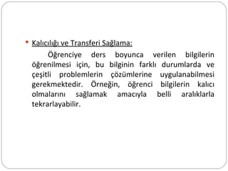 Kalıcılığı ve Transferi Sağlama: Öğrenciye ders boyunca verilen bilgilerin öğrenilmesi için, bu bilginin farklı durumlarda ve çeşitli problemlerin çözümlerine uygulanabilmesi gerekmektedir. Örneğin, öğrenci bilgilerin kalıcı olmalarını sağlamak amacıyla belli aralıklarla tekrarlayabilir.  