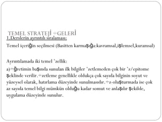 TEMEL STRATEJİ ÖGELERİ 1.Derslerin ayrıntılı sıralaması: Temel içeriğin seçilmesi (Basitten karmaşığa:kavramsal,işlemsel,kuramsal) Ayrıntılamada iki temel özellik: a)Öğretimin başında sunulan ilk bilgiler özetlemeden çok bir öz/epitome şeklinde verilir.Özetleme genellikle oldukça çok sayıda bilginin soyut ve yüzeysel olarak, hatırlama düzeyinde sunulmasıdır.Öz-oluşturmada ise çok az sayıda temel bilgi mümkün olduğu kadar somut ve anlaşılır şekilde, uygulama düzeyinde sunulur. 