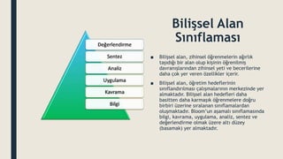 Bilişsel Alan
Sınıflaması
■ Bilişsel alan, zihinsel öğrenmelerin ağırlık
taşıdığı bir alan olup kişinin öğrenilmiş
davranışlarından zihinsel yeti ve becerilerine
daha çok yer veren özellikler içerir.
■ Bilişsel alan, öğretim hedeflerinin
sınıflandırılması çalışmalarının merkezinde yer
almaktadır. Bilişsel alan hedefleri daha
basitten daha karmaşık öğrenmelere doğru
birbiri üzerine sıralanan sınıflamalardan
oluşmaktadır. Bloom’un aşamalı sınıflamasında
bilgi, kavrama, uygulama, analiz, sentez ve
değerlendirme olmak üzere altı düzey
(basamak) yer almaktadır.
 