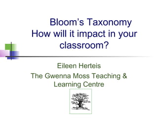 Bloom’s Taxonomy
How will it impact in your
     classroom?

       Eileen Herteis
The Gwenna Moss Teaching &
      Learning Centre
 