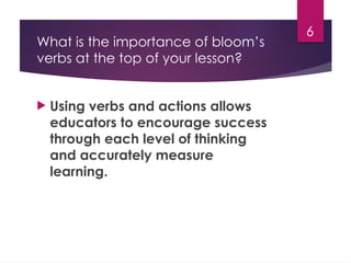 6
What is the importance of bloom’s
verbs at the top of your lesson?
 Using verbs and actions allows
educators to encourage success
through each level of thinking
and accurately measure
learning.
 